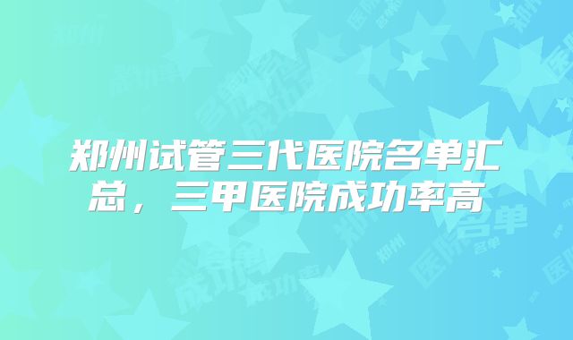 郑州试管三代医院名单汇总，三甲医院成功率高