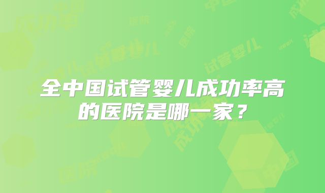 全中国试管婴儿成功率高的医院是哪一家？