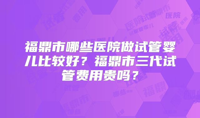 福鼎市哪些医院做试管婴儿比较好？福鼎市三代试管费用贵吗？