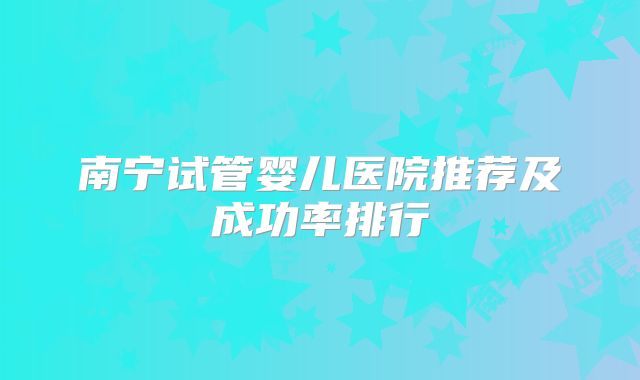 南宁试管婴儿医院推荐及成功率排行