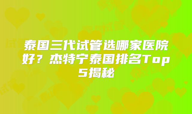 泰国三代试管选哪家医院好？杰特宁泰国排名Top5揭秘