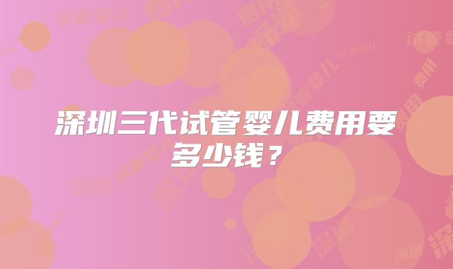 深圳三代试管婴儿费用要多少钱？