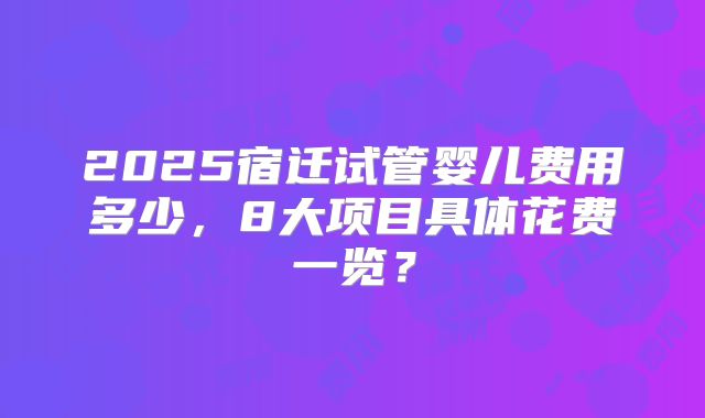 2025宿迁试管婴儿费用多少，8大项目具体花费一览？