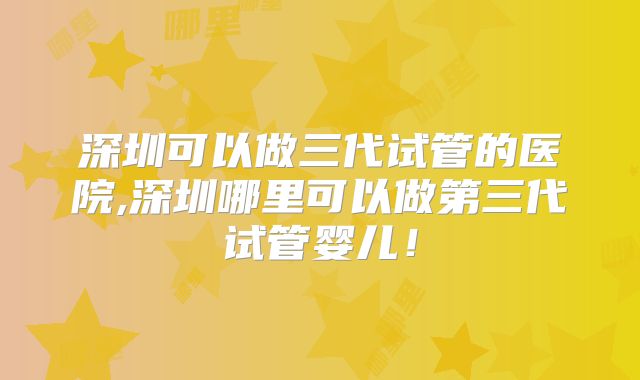 深圳可以做三代试管的医院,深圳哪里可以做第三代试管婴儿！