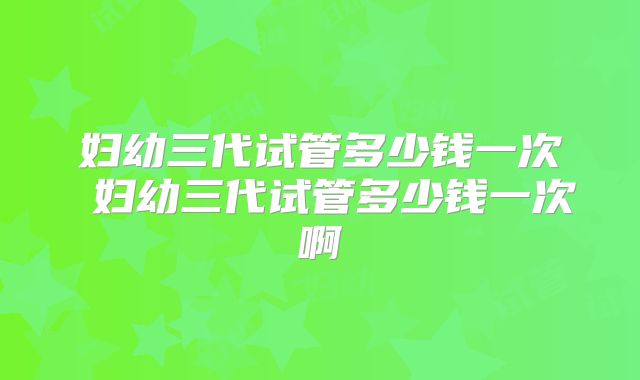 妇幼三代试管多少钱一次 妇幼三代试管多少钱一次啊