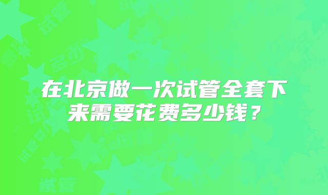 在北京做一次试管全套下来需要花费多少钱？