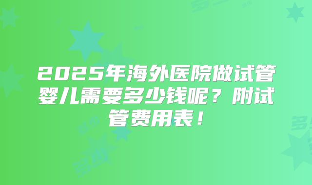 2025年海外医院做试管婴儿需要多少钱呢？附试管费用表！
