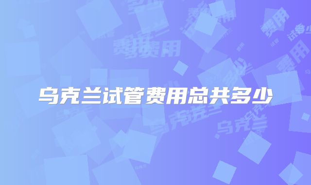 乌克兰试管费用总共多少