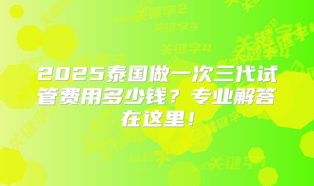 2025泰国做一次三代试管费用多少钱？专业解答在这里！