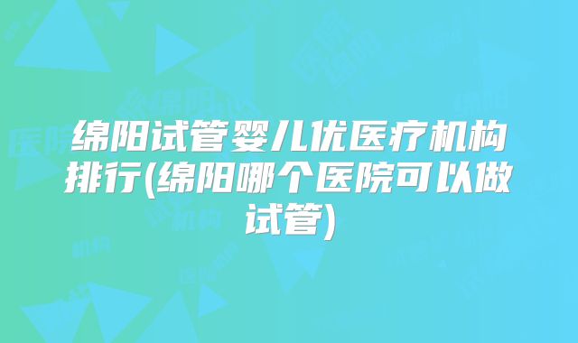 绵阳试管婴儿优医疗机构排行(绵阳哪个医院可以做试管)