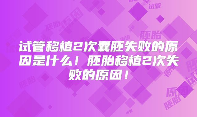 试管移植2次囊胚失败的原因是什么!胚胎移植2次失败的原因!