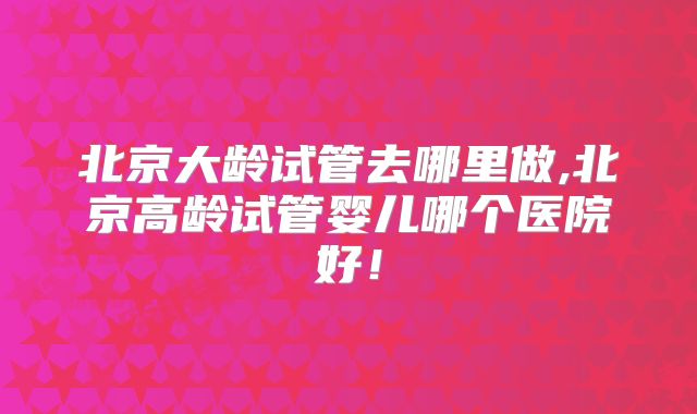 北京大龄试管去哪里做,北京高龄试管婴儿哪个医院好！