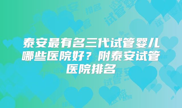 泰安最有名三代试管婴儿哪些医院好？附泰安试管医院排名
