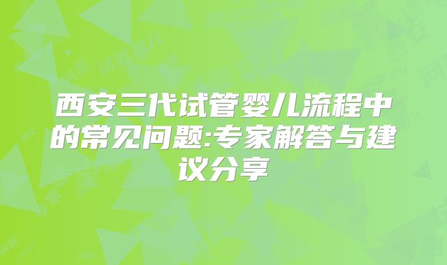 西安三代试管婴儿流程中的常见问题:专家解答与建议分享