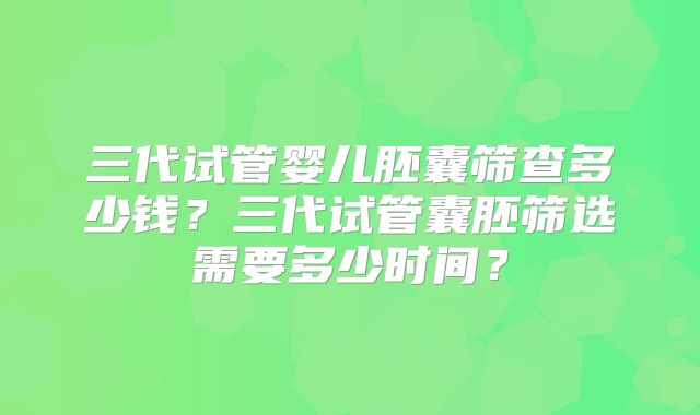 三代试管婴儿胚囊筛查多少钱?三代试管囊胚筛选需要多少时间?