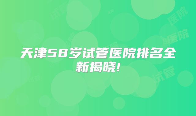 天津58岁试管医院排名全新揭晓!