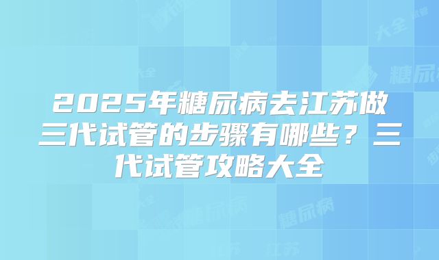 2025年糖尿病去江苏做三代试管的步骤有哪些?三代试管攻略大全