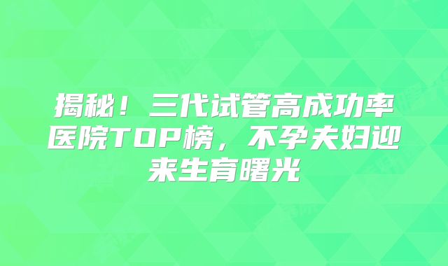 揭秘！三代试管高成功率医院TOP榜，不孕夫妇迎来生育曙光
