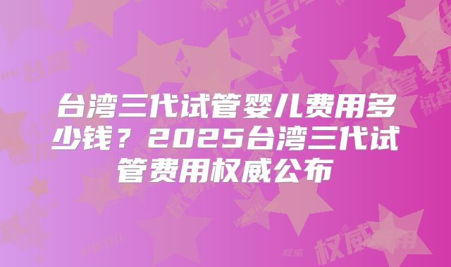 台湾三代试管婴儿费用多少钱？2025台湾三代试管费用权威公布