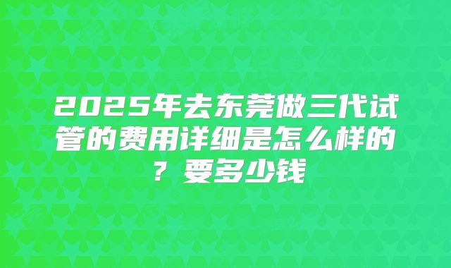 2025年去东莞做三代试管的费用详细是怎么样的?要多少钱