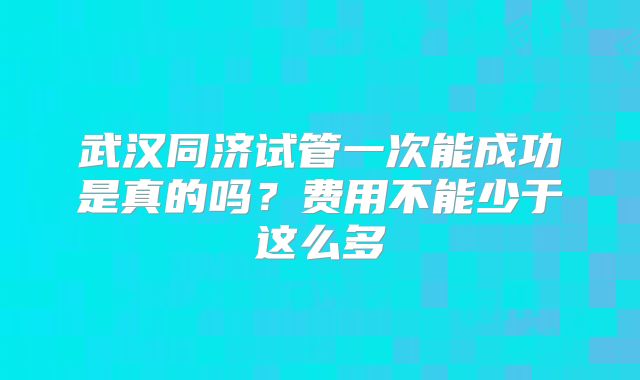 武汉同济试管一次能成功是真的吗？费用不能少于这么多