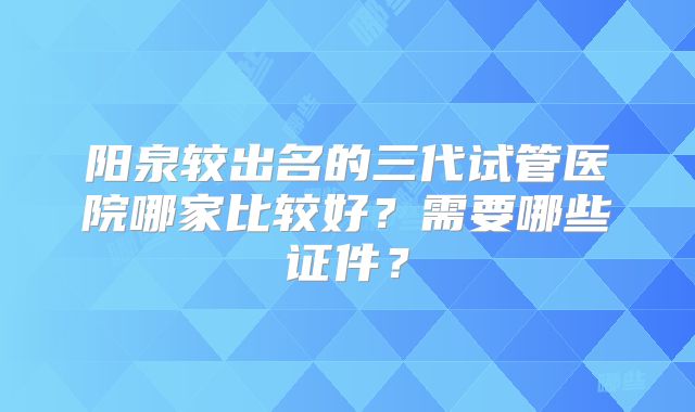 阳泉较出名的三代试管医院哪家比较好？需要哪些证件？