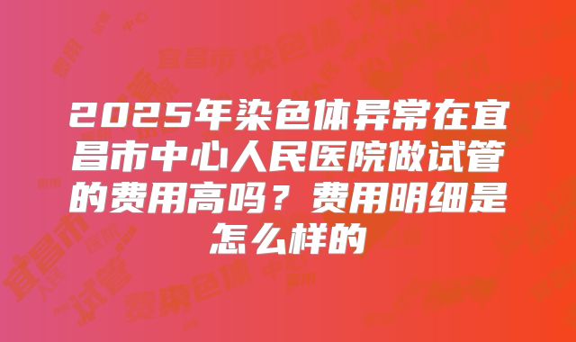 2025年染色体异常在宜昌市中心人民医院做试管的费用高吗?费用明细是怎么样的