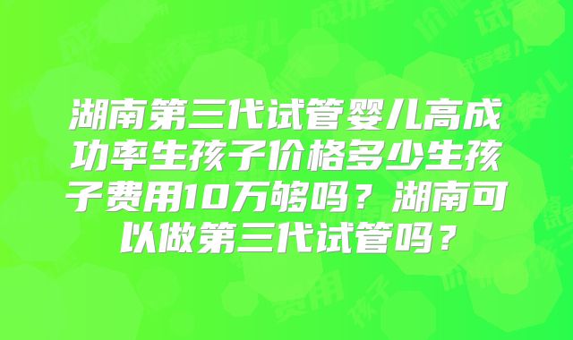 湖南第三代试管婴儿高成功率生孩子价格多少生孩子费用10万够吗？湖南可以做第三代试管吗？