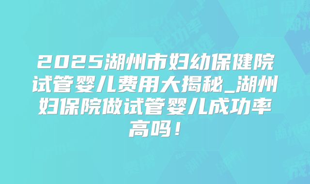 2025湖州市妇幼保健院试管婴儿费用大揭秘_湖州妇保院做试管婴儿成功率高吗！