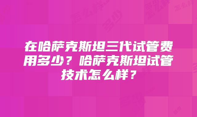 在哈萨克斯坦三代试管费用多少？哈萨克斯坦试管技术怎么样？