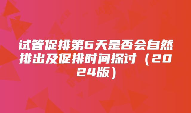 试管促排第6天是否会自然排出及促排时间探讨（2024版）
