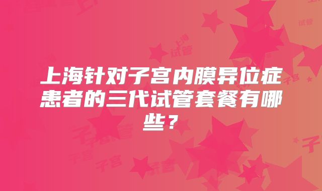 上海针对子宫内膜异位症患者的三代试管套餐有哪些?