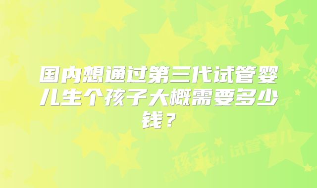 国内想通过第三代试管婴儿生个孩子大概需要多少钱？