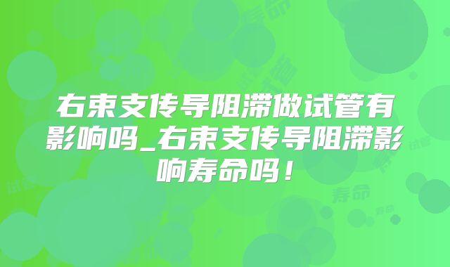 右束支传导阻滞做试管有影响吗_右束支传导阻滞影响寿命吗!