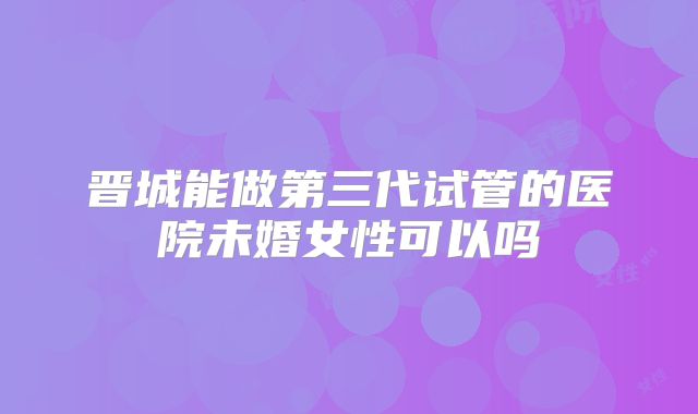 晋城能做第三代试管的医院未婚女性可以吗