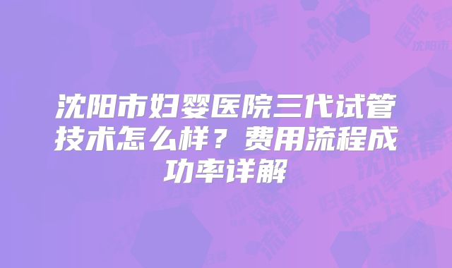 沈阳市妇婴医院三代试管技术怎么样？费用流程成功率详解