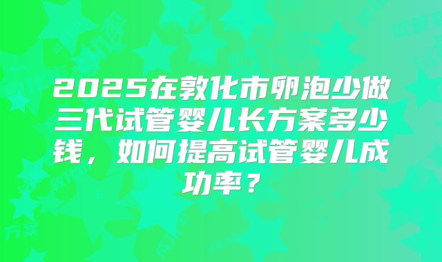 2025在敦化市卵泡少做三代试管婴儿长方案多少钱,如何提高试管婴儿成功率?