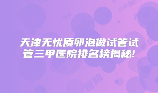 天津无忧质卵泡做试管试管三甲医院排名榜揭秘!
