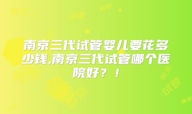 南京三代试管婴儿要花多少钱,南京三代试管哪个医院好?!