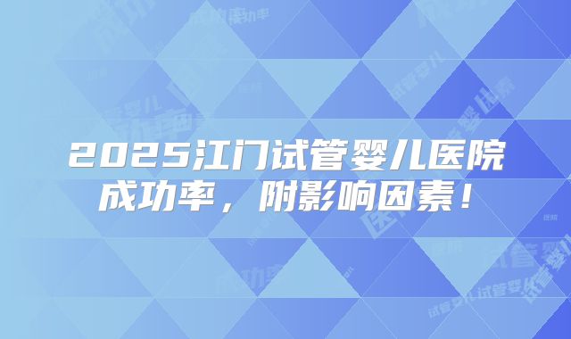 2025江门试管婴儿医院成功率，附影响因素！