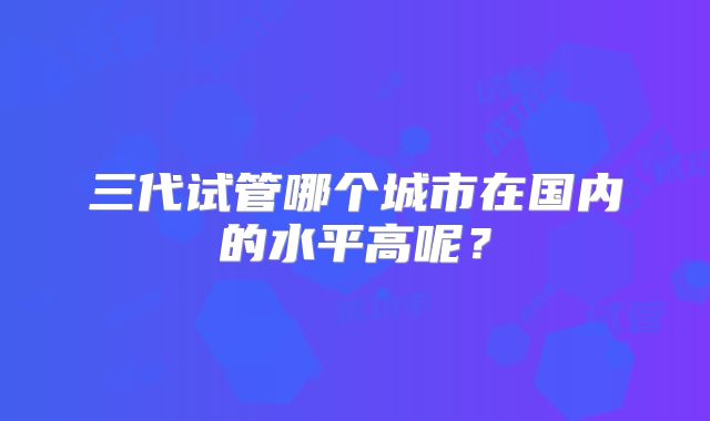 三代试管哪个城市在国内的水平高呢?