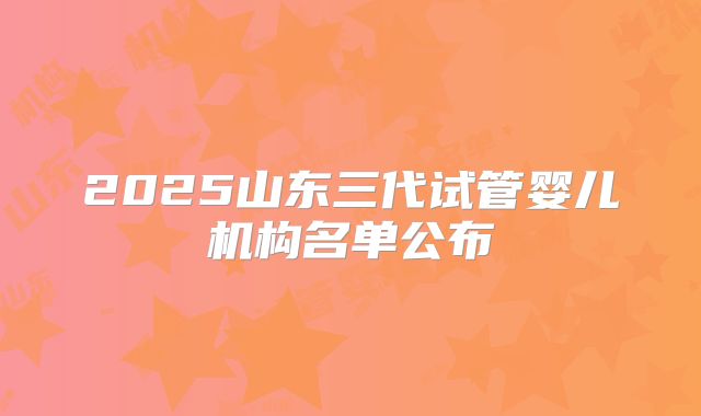 2025山东三代试管婴儿机构名单公布