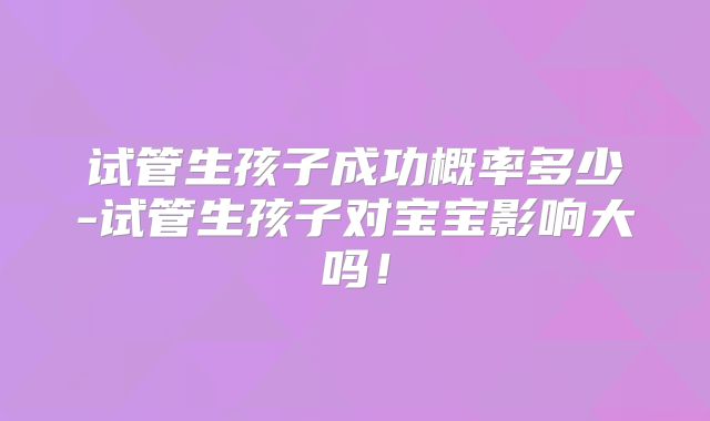 试管生孩子成功概率多少-试管生孩子对宝宝影响大吗!