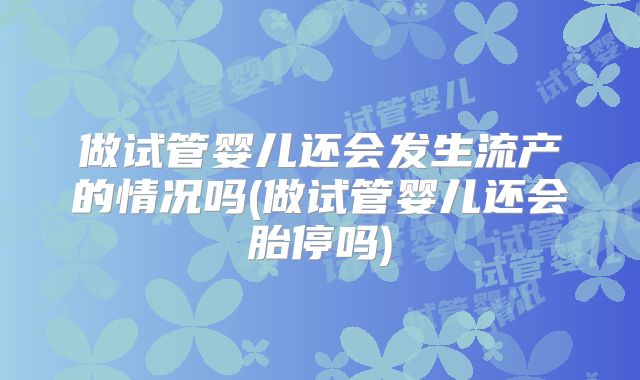 做试管婴儿还会发生流产的情况吗(做试管婴儿还会胎停吗)