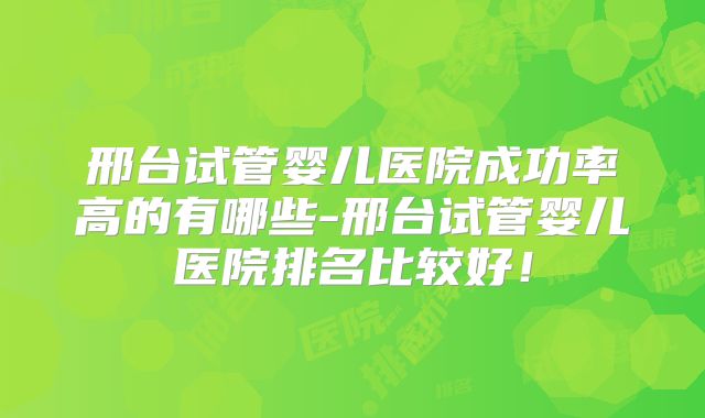 邢台试管婴儿医院成功率高的有哪些-邢台试管婴儿医院排名比较好!