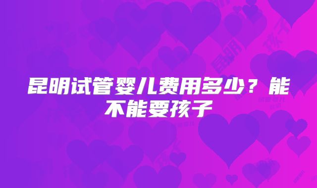 昆明试管婴儿费用多少？能不能要孩子