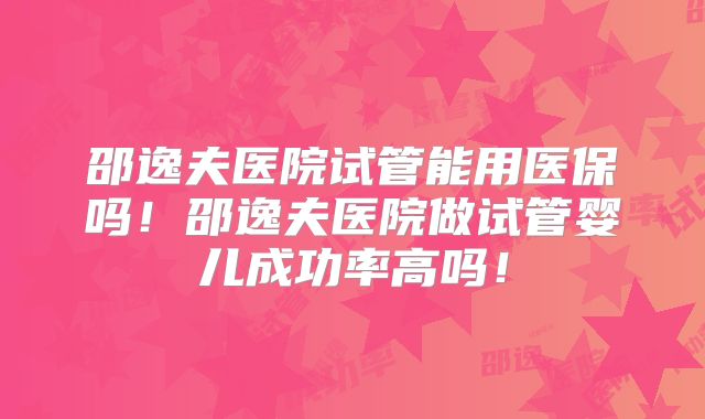 邵逸夫医院试管能用医保吗！邵逸夫医院做试管婴儿成功率高吗！