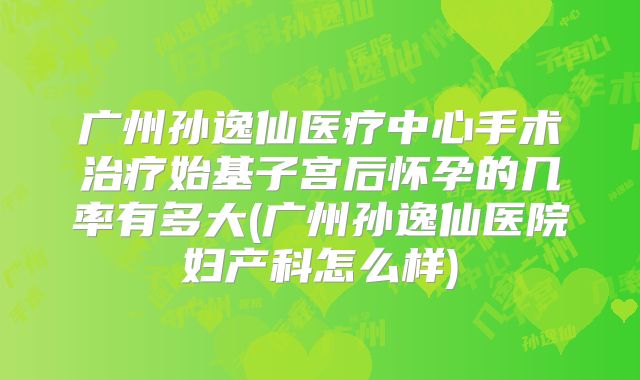 广州孙逸仙医疗中心手术治疗始基子宫后怀孕的几率有多大(广州孙逸仙医院妇产科怎么样)