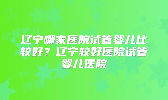 辽宁哪家医院试管婴儿比较好?辽宁较好医院试管婴儿医院