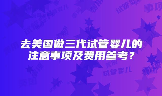 去美国做三代试管婴儿的注意事项及费用参考?
